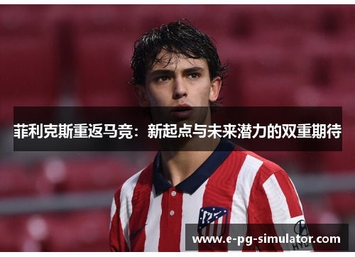 菲利克斯重返马竞:新起点与未来潜力的双重期待 菲利克斯重返马竞:新起点与未来潜力的双重期待